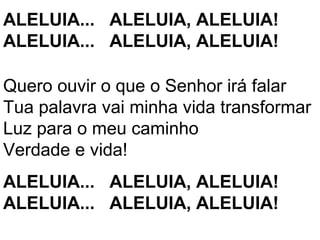 ALELUIA... ALELUIA, ALELUIA!
ALELUIA... ALELUIA, ALELUIA!

Quero ouvir o que o Senhor irá falar
Tua palavra vai minha vida transformar
Luz para o meu caminho
Verdade e vida!
ALELUIA... ALELUIA, ALELUIA!
ALELUIA... ALELUIA, ALELUIA!
 