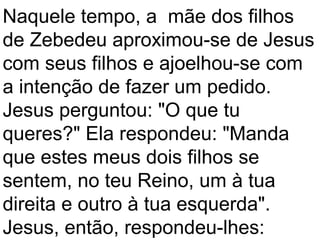 Naquele tempo, a mãe dos filhos
de Zebedeu aproximou-se de Jesus
com seus filhos e ajoelhou-se com
a intenção de fazer um pedido.
Jesus perguntou: "O que tu
queres?" Ela respondeu: "Manda
que estes meus dois filhos se
sentem, no teu Reino, um à tua
direita e outro à tua esquerda".
Jesus, então, respondeu-lhes:
 