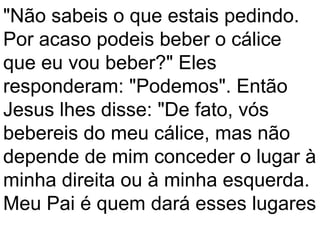 "Não sabeis o que estais pedindo.
Por acaso podeis beber o cálice
que eu vou beber?" Eles
responderam: "Podemos". Então
Jesus lhes disse: "De fato, vós
bebereis do meu cálice, mas não
depende de mim conceder o lugar à
minha direita ou à minha esquerda.
Meu Pai é quem dará esses lugares
 