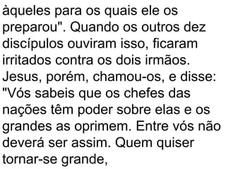 àqueles para os quais ele os
preparou". Quando os outros dez
discípulos ouviram isso, ficaram
irritados contra os dois irmãos.
Jesus, porém, chamou-os, e disse:
"Vós sabeis que os chefes das
nações têm poder sobre elas e os
grandes as oprimem. Entre vós não
deverá ser assim. Quem quiser
tornar-se grande,
 