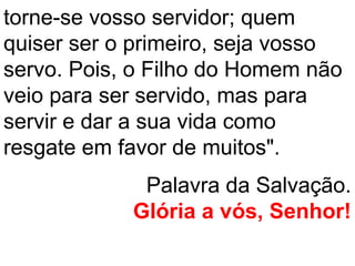 torne-se vosso servidor; quem
quiser ser o primeiro, seja vosso
servo. Pois, o Filho do Homem não
veio para ser servido, mas para
servir e dar a sua vida como
resgate em favor de muitos".
             Palavra da Salvação.
            Glória a vós, Senhor!
 