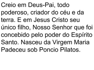 Creio em Deus-Pai, todo
poderoso, criador do céu e da
terra. E em Jesus Cristo seu
único filho, Nosso Senhor que foi
concebido pelo poder do Espírito
Santo. Nasceu da Virgem Maria
Padeceu sob Poncio Pilatos.
 
