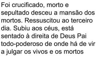 Foi crucificado, morto e
sepultado desceu a mansão dos
mortos. Ressuscitou ao terceiro
dia. Subiu aos céus, está
sentado à direita de Deus Pai
todo-poderoso de onde há de vir
a julgar os vivos e os mortos
 