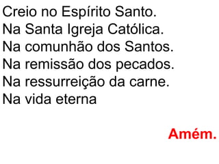 Creio no Espírito Santo.
Na Santa Igreja Católica.
Na comunhão dos Santos.
Na remissão dos pecados.
Na ressurreição da carne.
Na vida eterna

                        Amém.
 