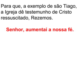 Para que, a exemplo de são Tiago,
a Igreja dê testemunho de Cristo
ressuscitado, Rezemos.

  Senhor, aumentai a nossa fé.
 
