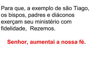 Para que, a exemplo de são Tiago,
os bispos, padres e diáconos
exerçam seu ministério com
fidelidade, Rezemos.

  Senhor, aumentai a nossa fé.
 