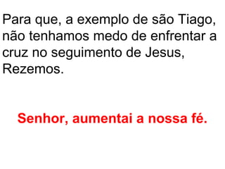 Para que, a exemplo de são Tiago,
não tenhamos medo de enfrentar a
cruz no seguimento de Jesus,
Rezemos.


  Senhor, aumentai a nossa fé.
 