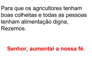 Para que os agricultores tenham
boas colheitas e todas as pessoas
tenham alimentação digna,
Rezemos.


  Senhor, aumentai a nossa fé.
 
