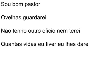 Sou bom pastor

Ovelhas guardarei

Não tenho outro oficio nem terei

Quantas vidas eu tiver eu lhes darei
 