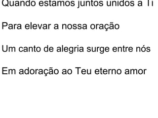 Quando estamos juntos unidos a Ti

Para elevar a nossa oração

Um canto de alegria surge entre nós

Em adoração ao Teu eterno amor
 