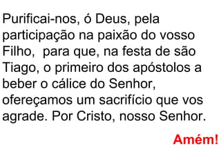 Purificai-nos, ó Deus, pela
participação na paixão do vosso
Filho, para que, na festa de são
Tiago, o primeiro dos apóstolos a
beber o cálice do Senhor,
ofereçamos um sacrifício que vos
agrade. Por Cristo, nosso Senhor.
                           Amém!
 