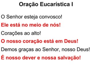 Oração Eucarística I

O Senhor esteja convosco!
Ele está no meio de nós!
Corações ao alto!
O nosso coração está em Deus!
Demos graças ao Senhor, nosso Deus!
É nosso dever e nossa salvação!
 