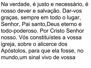 Na verdade, é justo e necessário, é
nosso dever e salvação. Dar-vos
graças, sempre em todo o lugar,
Senhor, Pai santo,Deus eterno e
todo-poderoso. Por Cristo Senhor
nosso. Vós constituístes a vossa
igreja, sobre o alicerce dos
Apóstolos, para que ela fosse, no
mundo,um sinal vivo de vossa
 