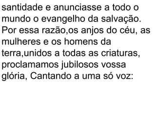 santidade e anunciasse a todo o
mundo o evangelho da salvação.
Por essa razão,os anjos do céu, as
mulheres e os homens da
terra,unidos a todas as criaturas,
proclamamos jubilosos vossa
glória, Cantando a uma só voz:
 