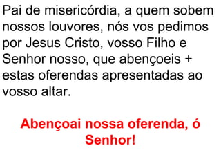 Pai de misericórdia, a quem sobem
nossos louvores, nós vos pedimos
por Jesus Cristo, vosso Filho e
Senhor nosso, que abençoeis +
estas oferendas apresentadas ao
vosso altar.

  Abençoai nossa oferenda, ó
           Senhor!
 