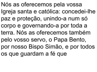 Nós as oferecemos pela vossa
Igreja santa e católica: concedei-lhe
paz e proteção, unindo-a num só
corpo e governando-a por toda a
terra. Nós as oferecemos também
pelo vosso servo, o Papa Bento,
por nosso Bispo Simão, e por todos
os que guardam a fé que
 