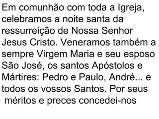 Em comunhão com toda a Igreja,
celebramos a noite santa da
ressurreição de Nossa Senhor
Jesus Cristo. Veneramos também a
sempre Virgem Maria e seu esposo
São José, os santos Apóstolos e
Mártires: Pedro e Paulo, André... e
todos os vossos Santos. Por seus
 méritos e preces concedei-nos
 