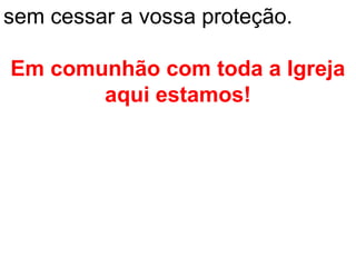 sem cessar a vossa proteção.

Em comunhão com toda a Igreja
       aqui estamos!
 