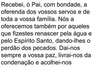 Recebei, ó Pai, com bondade, a
oferenda dos vossos servos e de
toda a vossa família. Nós a
oferecemos também por aqueles
que fizestes renascer pela água e
pelo Espírito Santo, dando-lhes o
perdão dos pecados. Dai-nos
sempre a vossa paz, livrai-nos da
condenação e acolhei-nos
 