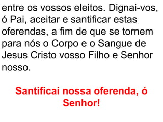 entre os vossos eleitos. Dignai-vos,
ó Pai, aceitar e santificar estas
oferendas, a fim de que se tornem
para nós o Corpo e o Sangue de
Jesus Cristo vosso Filho e Senhor
nosso.

   Santificai nossa oferenda, ó
              Senhor!
 