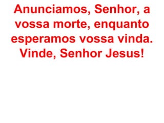 Anunciamos, Senhor, a
 vossa morte, enquanto
esperamos vossa vinda.
  Vinde, Senhor Jesus!
 
