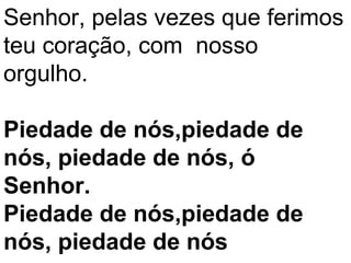 Senhor, pelas vezes que ferimos
teu coração, com nosso
orgulho.

Piedade de nós,piedade de
nós, piedade de nós, ó
Senhor.
Piedade de nós,piedade de
nós, piedade de nós
 