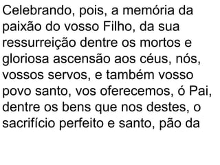 Celebrando, pois, a memória da
paixão do vosso Filho, da sua
ressurreição dentre os mortos e
gloriosa ascensão aos céus, nós,
vossos servos, e também vosso
povo santo, vos oferecemos, ó Pai,
dentre os bens que nos destes, o
sacrifício perfeito e santo, pão da
 