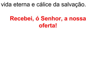 vida eterna e cálice da salvação.

   Recebei, ó Senhor, a nossa
             oferta!
 