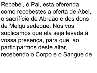 Recebei, ó Pai, esta oferenda,
como recebestes a oferta de Abel,
o sacrifício de Abraão e dos dons
de Melquisedeque. Nós vos
suplicamos que ela seja levada à
vossa presença, para que, ao
participarmos deste altar,
recebendo o Corpo e o Sangue de
 