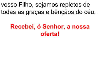vosso Filho, sejamos repletos de
todas as graças e bênçãos do céu.

   Recebei, ó Senhor, a nossa
             oferta!
 