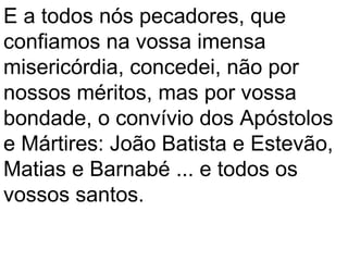 E a todos nós pecadores, que
confiamos na vossa imensa
misericórdia, concedei, não por
nossos méritos, mas por vossa
bondade, o convívio dos Apóstolos
e Mártires: João Batista e Estevão,
Matias e Barnabé ... e todos os
vossos santos.
 