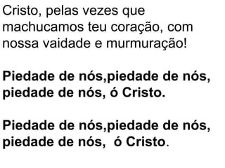 Cristo, pelas vezes que
machucamos teu coração, com
nossa vaidade e murmuração!

Piedade de nós,piedade de nós,
piedade de nós, ó Cristo.

Piedade de nós,piedade de nós,
piedade de nós, ó Cristo.
 