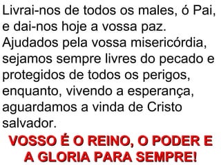 Livrai-nos de todos os males, ó Pai,
e dai-nos hoje a vossa paz.
Ajudados pela vossa misericórdia,
sejamos sempre livres do pecado e
protegidos de todos os perigos,
enquanto, vivendo a esperança,
aguardamos a vinda de Cristo
salvador.
 VOSSO É O REINO, O PODER E
    A GLORIA PARA SEMPRE!
 