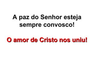 A paz do Senhor esteja
   sempre convosco!

O amor de Cristo nos uniu!
 