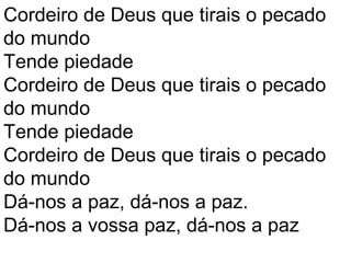 Cordeiro de Deus que tirais o pecado
do mundo
Tende piedade
Cordeiro de Deus que tirais o pecado
do mundo
Tende piedade
Cordeiro de Deus que tirais o pecado
do mundo
Dá-nos a paz, dá-nos a paz.
Dá-nos a vossa paz, dá-nos a paz
 