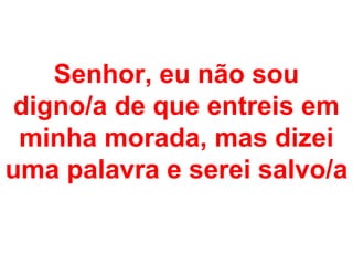 Senhor, eu não sou
 digno/a de que entreis em
 minha morada, mas dizei
uma palavra e serei salvo/a
 