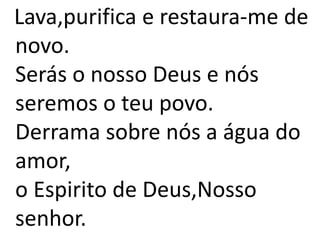 Lava,purifica e restaura-me de
novo.
Serás o nosso Deus e nós
seremos o teu povo.
Derrama sobre nós a água do
amor,
o Espirito de Deus,Nosso
senhor.
 