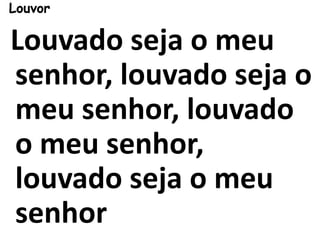 Louvor
Louvado seja o meu
senhor, louvado seja o
meu senhor, louvado
o meu senhor,
louvado seja o meu
senhor
 