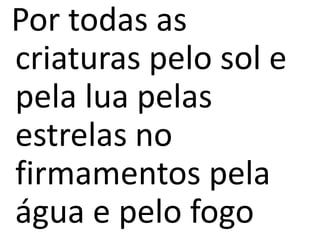 Por todas as
criaturas pelo sol e
pela lua pelas
estrelas no
firmamentos pela
água e pelo fogo
 