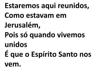 Estaremos aqui reunidos,
Como estavam em
Jerusalém,
Pois só quando vivemos
unidos
É que o Espírito Santo nos
vem.
 