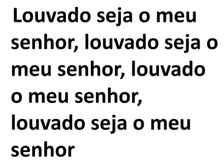 Louvado seja o meu
senhor, louvado seja o
meu senhor, louvado
o meu senhor,
louvado seja o meu
senhor
 