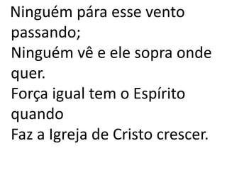 Ninguém pára esse vento
passando;
Ninguém vê e ele sopra onde
quer.
Força igual tem o Espírito
quando
Faz a Igreja de Cristo crescer.
 