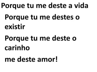 Porque tu me deste a vida
Porque tu me destes o
existir
Porque tu me deste o
carinho
me deste amor!
 