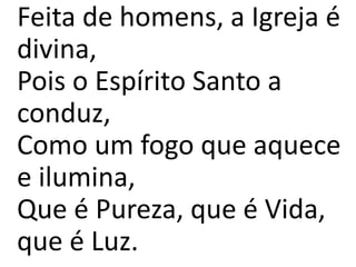 Feita de homens, a Igreja é
divina,
Pois o Espírito Santo a
conduz,
Como um fogo que aquece
e ilumina,
Que é Pureza, que é Vida,
que é Luz.
 