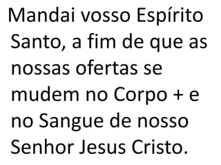 Mandai vosso Espírito
Santo, a fim de que as
nossas ofertas se
mudem no Corpo + e
no Sangue de nosso
Senhor Jesus Cristo.
 