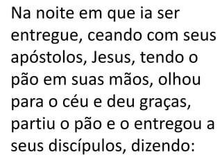 Na noite em que ia ser
entregue, ceando com seus
apóstolos, Jesus, tendo o
pão em suas mãos, olhou
para o céu e deu graças,
partiu o pão e o entregou a
seus discípulos, dizendo:
 