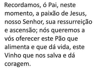 Recordamos, ó Pai, neste
momento, a paixão de Jesus,
nosso Senhor, sua ressurreição
e ascensão; nós queremos a
vós oferecer este Pão que
alimenta e que dá vida, este
Vinho que nos salva e dá
coragem.
 