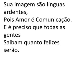 Sua imagem são línguas
ardentes,
Pois Amor é Comunicação.
E é preciso que todas as
gentes
Saibam quanto felizes
serão.
 