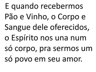 E quando recebermos
Pão e Vinho, o Corpo e
Sangue dele oferecidos,
o Espírito nos una num
só corpo, pra sermos um
só povo em seu amor.
 