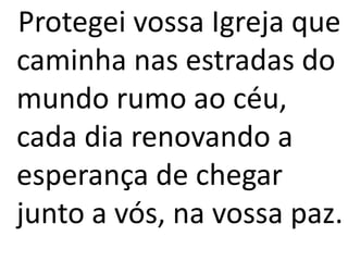 Protegei vossa Igreja que
caminha nas estradas do
mundo rumo ao céu,
cada dia renovando a
esperança de chegar
junto a vós, na vossa paz.
 